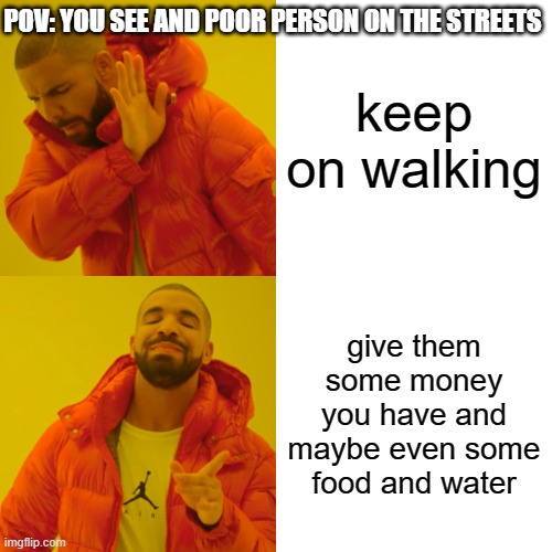 a simple act of kindness goes a long way | POV: YOU SEE AND POOR PERSON ON THE STREETS; keep on walking; give them some money you have and maybe even some food and water | image tagged in memes,drake hotline bling | made w/ Imgflip meme maker