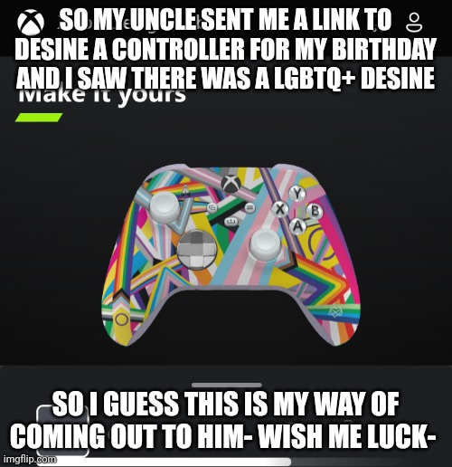 Oop | SO MY UNCLE SENT ME A LINK TO DESINE A CONTROLLER FOR MY BIRTHDAY AND I SAW THERE WAS A LGBTQ+ DESINE; SO I GUESS THIS IS MY WAY OF COMING OUT TO HIM- WISH ME LUCK- | image tagged in lgbtq,coming out,oops | made w/ Imgflip meme maker