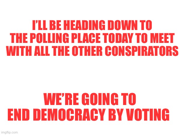 Voting | I’LL BE HEADING DOWN TO THE POLLING PLACE TODAY TO MEET WITH ALL THE OTHER CONSPIRATORS; WE’RE GOING TO END DEMOCRACY BY VOTING | image tagged in vote | made w/ Imgflip meme maker