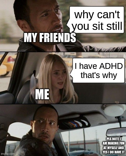 The Rock Driving Meme | why can't you sit still; MY FRIENDS; I have ADHD that's why; ME; PLS NOTE I AM MAKING FUN AT MYSELF AND YES I DO HAVE IT | image tagged in memes,the rock driving | made w/ Imgflip meme maker