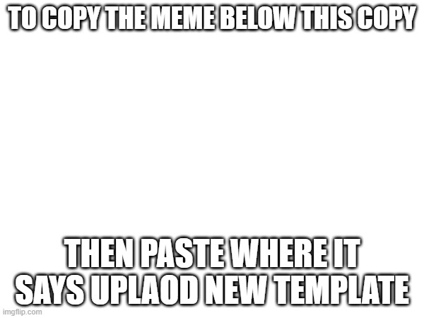 TO COPY THE MEME BELOW THIS COPY; THEN PASTE WHERE IT SAYS UPLAOD NEW TEMPLATE | made w/ Imgflip meme maker