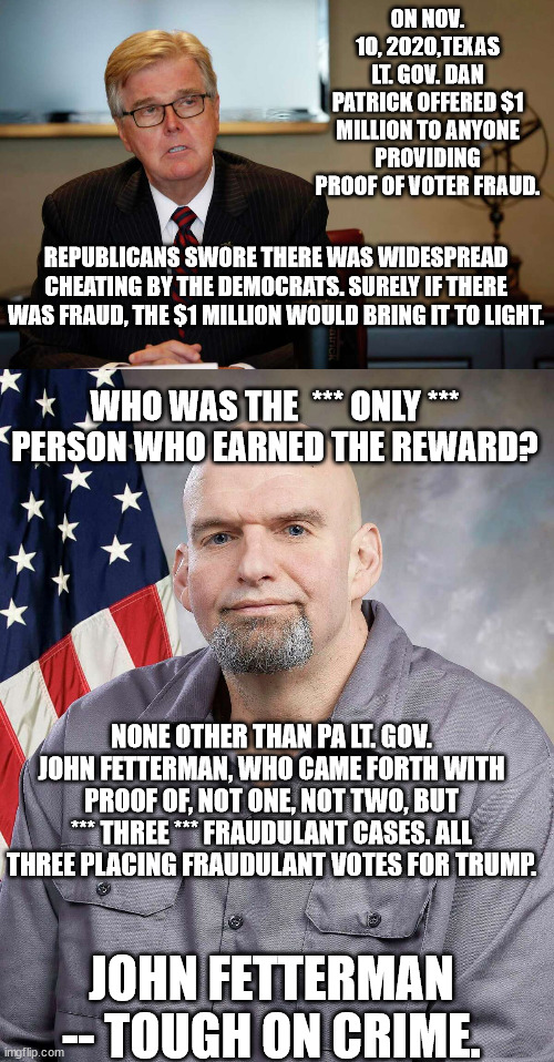 Vote Fetterman. Send Oz to the flying monkeys. | ON NOV. 10, 2020,TEXAS LT. GOV. DAN PATRICK OFFERED $1 MILLION TO ANYONE PROVIDING PROOF OF VOTER FRAUD. REPUBLICANS SWORE THERE WAS WIDESPREAD CHEATING BY THE DEMOCRATS. SURELY IF THERE WAS FRAUD, THE $1 MILLION WOULD BRING IT TO LIGHT. WHO WAS THE  *** ONLY *** PERSON WHO EARNED THE REWARD? NONE OTHER THAN PA LT. GOV. JOHN FETTERMAN, WHO CAME FORTH WITH PROOF OF, NOT ONE, NOT TWO, BUT *** THREE *** FRAUDULANT CASES. ALL THREE PLACING FRAUDULANT VOTES FOR TRUMP. JOHN FETTERMAN -- TOUGH ON CRIME. | image tagged in fetterman for congress,oz the fraud,oz-trumps hope for dictatorship | made w/ Imgflip meme maker