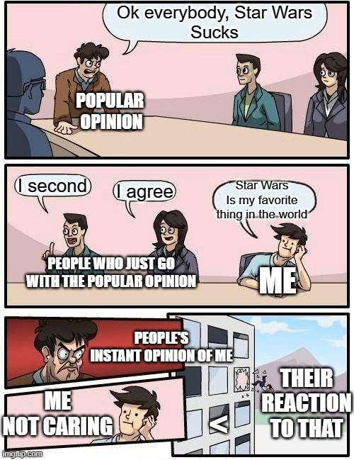 Me loving Star Wars | Ok everybody, Star Wars
Sucks; POPULAR 
OPINION; I second; Star Wars
Is my favorite
thing in the world; I agree; PEOPLE WHO JUST GO
WITH THE POPULAR OPINION; ME; PEOPLE'S INSTANT OPINION OF ME; THEIR REACTION TO THAT; ME NOT CARING; < | image tagged in memes,boardroom meeting suggestion,star wars no popular | made w/ Imgflip meme maker