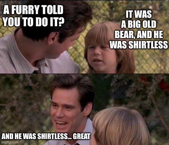 That's Just Something X Say Meme | A FURRY TOLD YOU TO DO IT? IT WAS A BIG OLD BEAR, AND HE WAS SHIRTLESS AND HE WAS SHIRTLESS… GREAT | image tagged in memes,that's just something x say | made w/ Imgflip meme maker