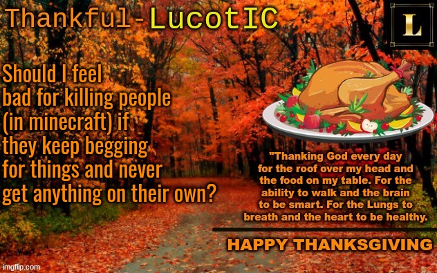 I don't really feel bad, but I really don't know if I should or not. | Should I feel bad for killing people (in minecraft) if they keep begging for things and never get anything on their own? | image tagged in lucotic thanksgiving announcement temp 11 | made w/ Imgflip meme maker