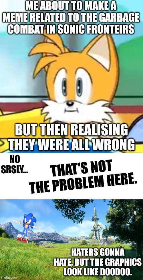 Mad cuz (graphics) bad. | ME ABOUT TO MAKE A MEME RELATED TO THE GARBAGE COMBAT IN SONIC FRONTEIRS; BUT THEN REALISING THEY WERE ALL WRONG; NO SRSLY... THAT'S NOT THE PROBLEM HERE. HATERS GONNA HATE, BUT THE GRAPHICS LOOK LIKE DOODOO. | image tagged in memes,tails hold up,gaming,garbo graphics,opposite day moment | made w/ Imgflip meme maker