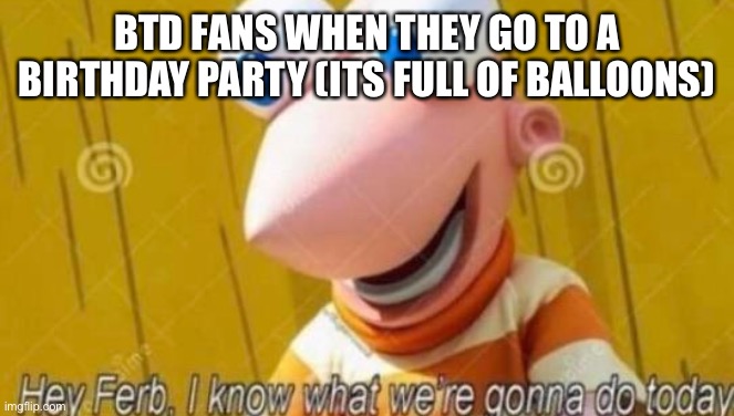 Hey Ferb | BTD FANS WHEN THEY GO TO A BIRTHDAY PARTY (ITS FULL OF BALLOONS) | image tagged in hey ferb | made w/ Imgflip meme maker