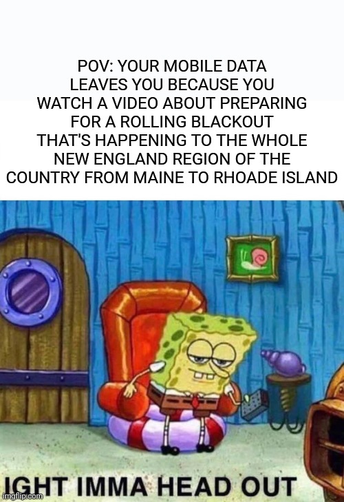 Going into winter so we better get a move on (I mean yea I'm kinda a southern American and no I'm not being a racist but still) | POV: YOUR MOBILE DATA LEAVES YOU BECAUSE YOU WATCH A VIDEO ABOUT PREPARING FOR A ROLLING BLACKOUT THAT'S HAPPENING TO THE WHOLE NEW ENGLAND REGION OF THE COUNTRY FROM MAINE TO RHOADE ISLAND | image tagged in memes,spongebob ight imma head out,winter is coming,blackout,relatable,scumbag phone | made w/ Imgflip meme maker