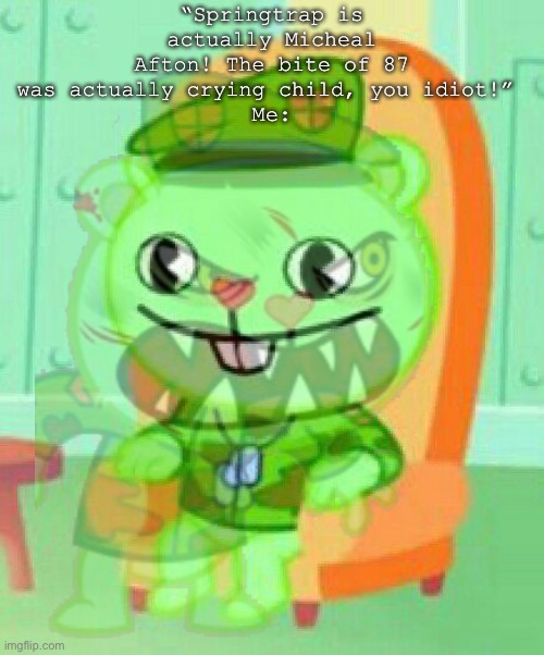 They’re always so proud of being wrong too.. | “Springtrap is actually Micheal Afton! The bite of 87 was actually crying child, you idiot!” 
Me: | image tagged in fnaf,flippy | made w/ Imgflip meme maker