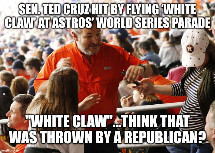  SEN. TED CRUZ HIT BY FLYING ‘WHITE CLAW’ AT ASTROS’ WORLD SERIES PARADE; "WHITE CLAW"...THINK THAT WAS THROWN BY A REPUBLICAN? | image tagged in ted cruz,triggered liberal | made w/ Imgflip meme maker