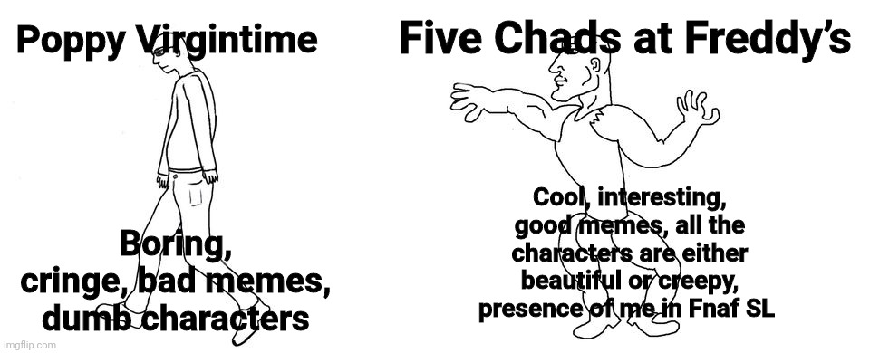 The Virgin Poppy Playtime VS The Chad Fnaf | Five Chads at Freddy’s; Poppy Virgintime; Cool, interesting, good memes, all the characters are either beautiful or creepy, presence of me in Fnaf SL; Boring, cringe, bad memes, dumb characters | image tagged in virgin vs chad,poppy playtime,five nights at freddy's | made w/ Imgflip meme maker