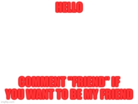 Plz | HELLO; COMMENT "FRIEND" IF YOU WANT TO BE MY FRIEND | image tagged in blank white template | made w/ Imgflip meme maker