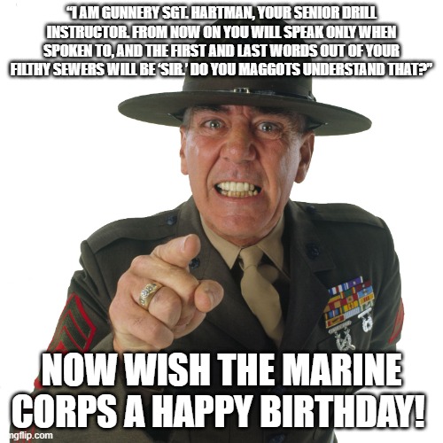 r lee ermey | “I AM GUNNERY SGT. HARTMAN, YOUR SENIOR DRILL INSTRUCTOR. FROM NOW ON YOU WILL SPEAK ONLY WHEN SPOKEN TO, AND THE FIRST AND LAST WORDS OUT OF YOUR FILTHY SEWERS WILL BE ‘SIR.’ DO YOU MAGGOTS UNDERSTAND THAT?”; NOW WISH THE MARINE CORPS A HAPPY BIRTHDAY! | image tagged in r lee ermey | made w/ Imgflip meme maker