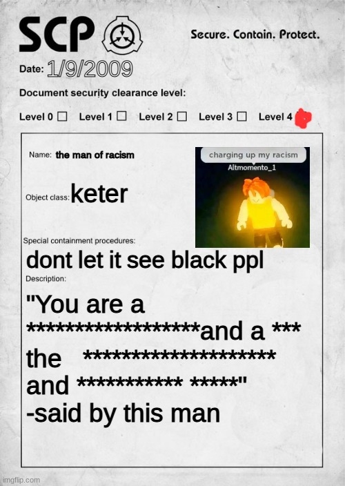 racist | 1/9/2009; the man of racism; keter; dont let it see black ppl; "You are a ******************and a *** the   ******************** and *********** *****" 
-said by this man | image tagged in scp document | made w/ Imgflip meme maker