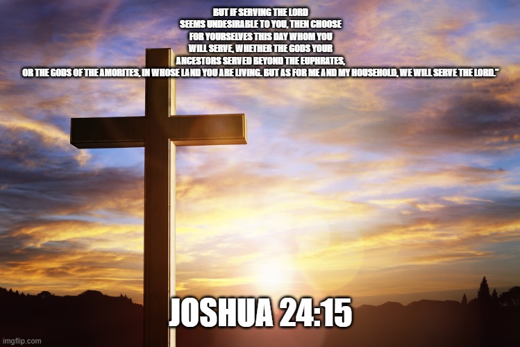 Bible Verse of the Day | BUT IF SERVING THE LORD SEEMS UNDESIRABLE TO YOU, THEN CHOOSE FOR YOURSELVES THIS DAY WHOM YOU WILL SERVE, WHETHER THE GODS YOUR ANCESTORS SERVED BEYOND THE EUPHRATES, OR THE GODS OF THE AMORITES, IN WHOSE LAND YOU ARE LIVING. BUT AS FOR ME AND MY HOUSEHOLD, WE WILL SERVE THE LORD.”; JOSHUA 24:15 | image tagged in bible verse of the day | made w/ Imgflip meme maker