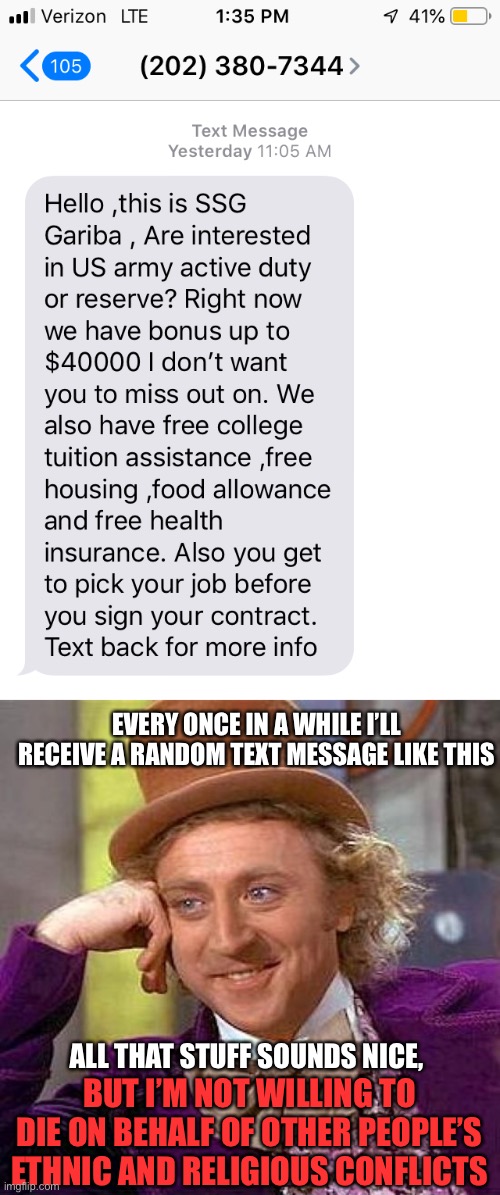 If I were physically eligible, I would only enlist if the enemy were at our doorstep | EVERY ONCE IN A WHILE I’LL RECEIVE A RANDOM TEXT MESSAGE LIKE THIS; ALL THAT STUFF SOUNDS NICE, BUT I’M NOT WILLING TO DIE ON BEHALF OF OTHER PEOPLE’S ETHNIC AND RELIGIOUS CONFLICTS | image tagged in memes,creepy condescending wonka,military,army,text message | made w/ Imgflip meme maker