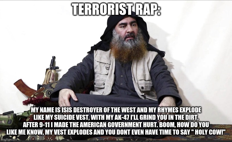 his rap name is lil' isis | TERRORIST RAP:; MY NAME IS ISIS DESTROYER OF THE WEST AND MY RHYMES EXPLODE LIKE MY SUICIDE VEST, WITH MY AK-47 I'LL GRIND YOU IN THE DIRT, AFTER 9-11 I MADE THE AMERICAN GOVERNMENT HURT. BOOM, HOW DO YOU LIKE ME KNOW, MY VEST EXPLODES AND YOU DONT EVEN HAVE TIME TO SAY " HOLY COW!" | image tagged in isis leader | made w/ Imgflip meme maker