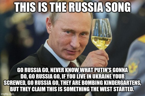 This is the Russia song, hope you liked it. | THIS IS THE RUSSIA SONG; GO RUSSIA GO, NEVER KNOW WHAT PUTIN'S GONNA DO, GO RUSSIA GO, IF YOU LIVE IN UKRAINE YOUR SCREWED, GO RUSSIA GO, THEY ARE BOMBING KINDERGARTENS, BUT THEY CLAIM THIS IS SOMETHING THE WEST STARTED. | image tagged in putin cheers | made w/ Imgflip meme maker