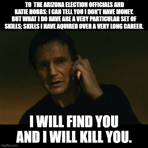 Polling Problems in the Grand Canyon State. | TO  THE ARIZONA ELECTION OFFICIALS AND KATIE HOBBS: I CAN TELL YOU I DON'T HAVE MONEY. BUT WHAT I DO HAVE ARE A VERY PARTICULAR SET OF SKILLS; SKILLS I HAVE AQUIRED OVER A VERY LONG CAREER. I WILL FIND YOU AND I WILL KILL YOU. | image tagged in memes,liam neeson taken,arizona,election,midterms,election fraud | made w/ Imgflip meme maker