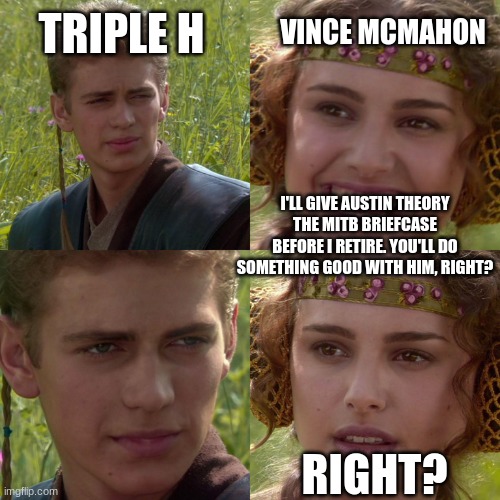 Poor Mr. Turd | TRIPLE H; VINCE MCMAHON; I'LL GIVE AUSTIN THEORY THE MITB BRIEFCASE BEFORE I RETIRE. YOU'LL DO SOMETHING GOOD WITH HIM, RIGHT? RIGHT? | image tagged in anakin padme 4 panel | made w/ Imgflip meme maker