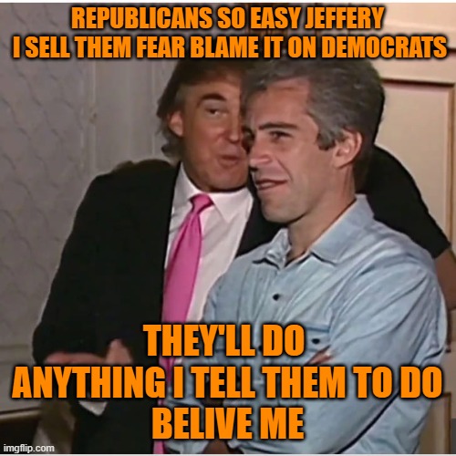 Trump Epstein | REPUBLICANS SO EASY JEFFERY
 I SELL THEM FEAR BLAME IT ON DEMOCRATS THEY'LL DO  ANYTHING I TELL THEM TO DO
BELIVE ME | image tagged in trump epstein | made w/ Imgflip meme maker