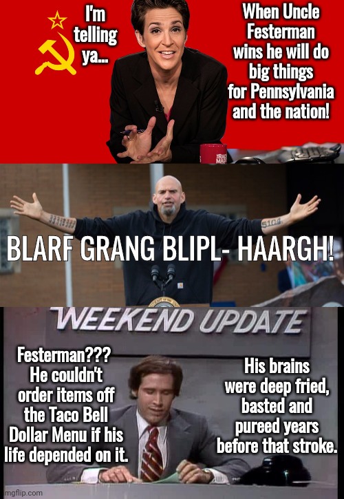 Uncle Festerman limitatuons | When Uncle Festerman wins he will do big things for Pennsylvania and the nation! I'm telling ya... BLARF GRANG BLIPL- HAARGH! Festerman??? 
He couldn't order items off the Taco Bell Dollar Menu if his life depended on it. His brains were deep fried, basted and pureed years before that stroke. | image tagged in rachel maddow communist | made w/ Imgflip meme maker