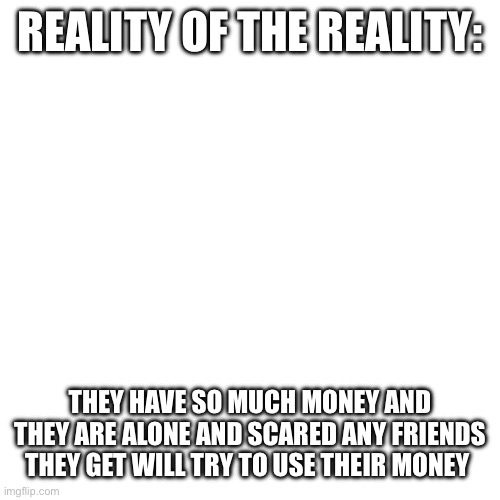 Blank Transparent Square Meme | REALITY OF THE REALITY: THEY HAVE SO MUCH MONEY AND THEY ARE ALONE AND SCARED ANY FRIENDS THEY GET WILL TRY TO USE THEIR MONEY | image tagged in memes,blank transparent square | made w/ Imgflip meme maker