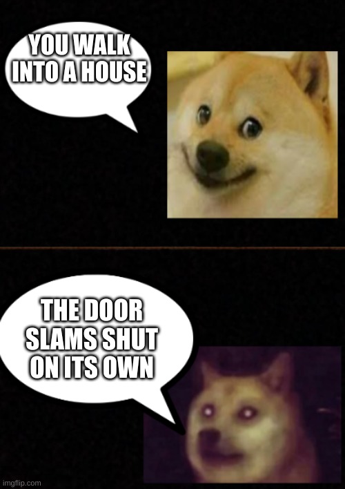 doge transfomation example | YOU WALK INTO A HOUSE; THE DOOR SLAMS SHUT ON ITS OWN | image tagged in pov you _ but _ | made w/ Imgflip meme maker
