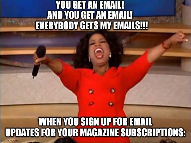 emails | YOU GET AN EMAIL!   AND YOU GET AN EMAIL!   EVERYBODY GETS MY EMAILS!!! WHEN YOU SIGN UP FOR EMAIL UPDATES FOR YOUR MAGAZINE SUBSCRIPTIONS: | image tagged in memes,oprah you get a | made w/ Imgflip meme maker