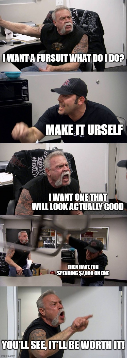 So true | I WANT A FURSUIT WHAT DO I DO? MAKE IT URSELF; I WANT ONE THAT WILL LOOK ACTUALLY GOOD; THEN HAVE FUN SPENDING $7,000 ON ONE; YOU'LL SEE, IT'LL BE WORTH IT! | image tagged in memes,american chopper argument | made w/ Imgflip meme maker