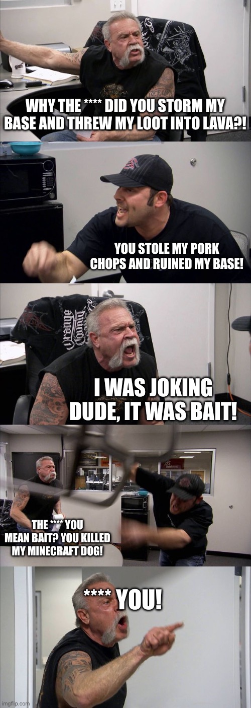 American Chopper Argument Meme | WHY THE **** DID YOU STORM MY BASE AND THREW MY LOOT INTO LAVA?! YOU STOLE MY PORK CHOPS AND RUINED MY BASE! I WAS JOKING DUDE, IT WAS BAIT! THE **** YOU MEAN BAIT? YOU KILLED MY MINECRAFT DOG! **** YOU! | image tagged in memes,american chopper argument | made w/ Imgflip meme maker