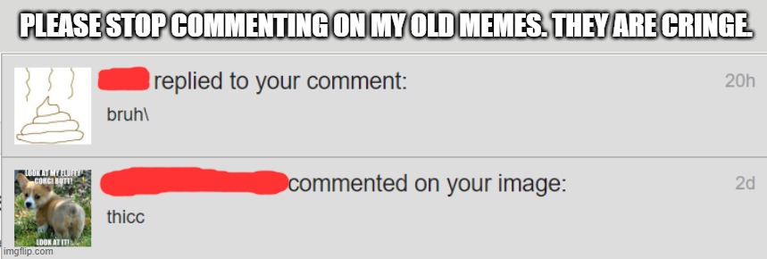 While some of my old memes are good, I had a lot back then that made me look bad. So, please stop. It's embarrassing. | PLEASE STOP COMMENTING ON MY OLD MEMES. THEY ARE CRINGE. | image tagged in old memes,dies from cringe,necroposting | made w/ Imgflip meme maker