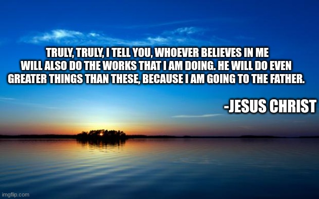 Inspirational Quote | TRULY, TRULY, I TELL YOU, WHOEVER BELIEVES IN ME WILL ALSO DO THE WORKS THAT I AM DOING. HE WILL DO EVEN GREATER THINGS THAN THESE, BECAUSE I AM GOING TO THE FATHER. -JESUS CHRIST | image tagged in inspirational quote | made w/ Imgflip meme maker