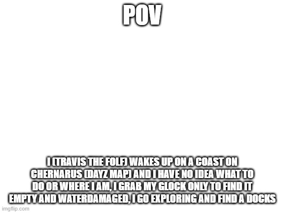 You roleplay as the enviroment. I roleplay as myself. | POV; I (TRAVIS THE FOLF) WAKES UP ON A COAST ON CHERNARUS (DAYZ MAP) AND I HAVE NO IDEA WHAT TO DO OR WHERE I AM, I GRAB MY GLOCK ONLY TO FIND IT EMPTY AND WATERDAMAGED, I GO EXPLORING AND FIND A DOCKS | image tagged in blank white template | made w/ Imgflip meme maker