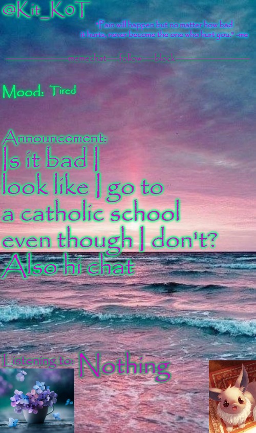 Kit_K0T's announcement template | Tired; Is it bad I look like I go to a catholic school even though I don't?
Also hi chat; Nothing | image tagged in kit_k0t's announcement template | made w/ Imgflip meme maker
