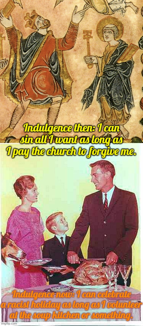 Give me a break. | Indulgence then: I can sin all I want as long as I pay the church to forgive me. Indulgence now: I can celebrate a racist holiday as long as I volunteer
at the soup kitchen or something. | image tagged in medieval,happy thanksgiving,hypocrisy,holiday | made w/ Imgflip meme maker