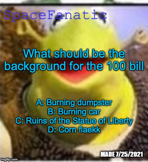 Ye Olde Announcements | What should be the background for the 100 bill; A: Burning dumpster
B: Burning car
C: Ruins of the Statue of Liberty
D: Corn flaekk | image tagged in spacefanatic announcement temp | made w/ Imgflip meme maker