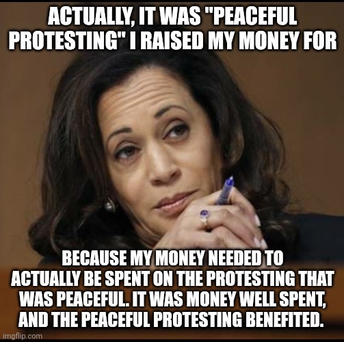 Kamala Harris  | ACTUALLY, IT WAS "PEACEFUL PROTESTING" I RAISED MY MONEY FOR BECAUSE MY MONEY NEEDED TO ACTUALLY BE SPENT ON THE PROTESTING THAT WAS PEACEFU | image tagged in kamala harris | made w/ Imgflip meme maker