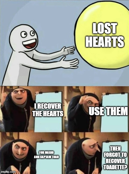 gru ball away | LOST HEARTS; I RECOVER THE HEARTS; USE THEM; THEN FORGOT TO RECOVER TOADETTE? FOR MARIO AND CAPTAIN TOAD | image tagged in gru's plan | made w/ Imgflip meme maker