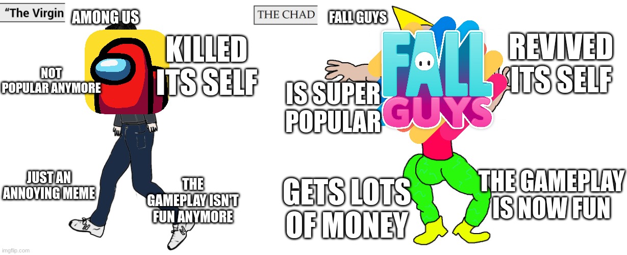 Virgin and Chad | AMONG US; FALL GUYS; REVIVED ITS SELF; KILLED ITS SELF; NOT POPULAR ANYMORE; IS SUPER POPULAR; JUST AN ANNOYING MEME; THE GAMEPLAY IS NOW FUN; THE GAMEPLAY ISN'T FUN ANYMORE; GETS LOTS OF MONEY | image tagged in virgin and chad | made w/ Imgflip meme maker