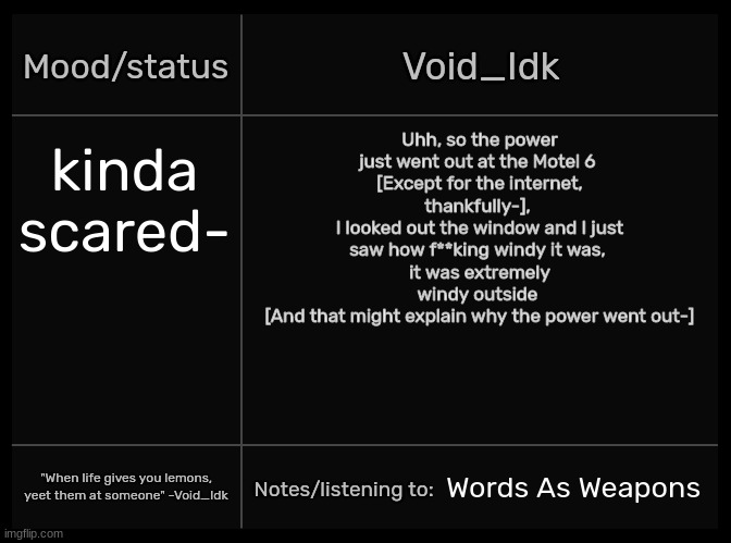 Well fml then- [Also, the internet went out for a bit but now it's fine-] | Uhh, so the power just went out at the Motel 6 
[Except for the internet, thankfully-], 
I looked out the window and I just saw how f**king windy it was, 
it was extremely windy outside 
[And that might explain why the power went out-]; kinda scared-; Words As Weapons | image tagged in idk's void template,idk,stuff,s o u p,carck | made w/ Imgflip meme maker