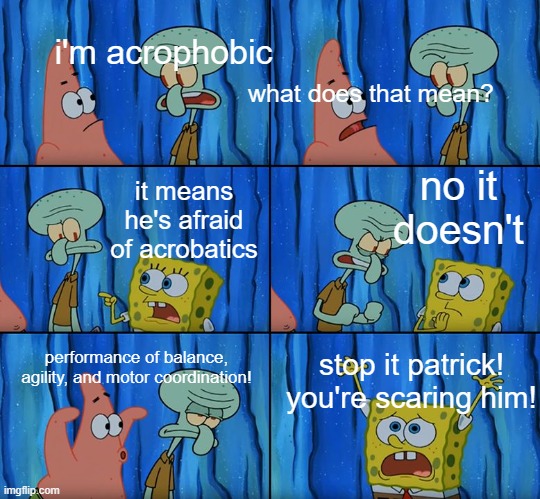 Stop it, Patrick! You're Scaring Him! |  i'm acrophobic; what does that mean? no it doesn't; it means he's afraid of acrobatics; performance of balance, agility, and motor coordination! stop it patrick! you're scaring him! | image tagged in stop it patrick you're scaring him,memes | made w/ Imgflip meme maker