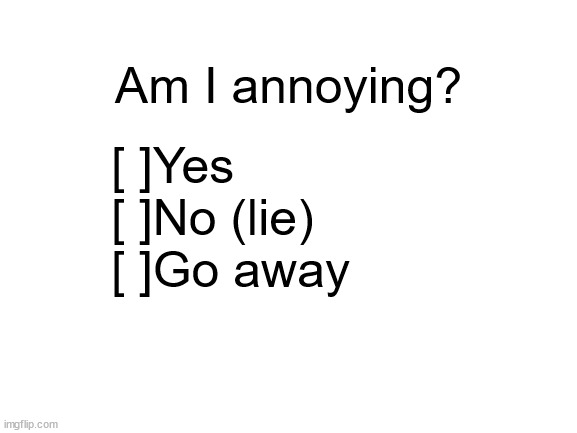 if you've ever been depressed, you've likely felt like this too. | Am I annoying? [ ]Yes
[ ]No (lie)
[ ]Go away | image tagged in blank white template,annoying | made w/ Imgflip meme maker