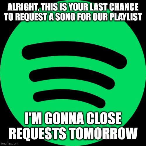 ALRIGHT, THIS IS YOUR LAST CHANCE TO REQUEST A SONG FOR OUR PLAYLIST; I'M GONNA CLOSE REQUESTS TOMORROW | made w/ Imgflip meme maker