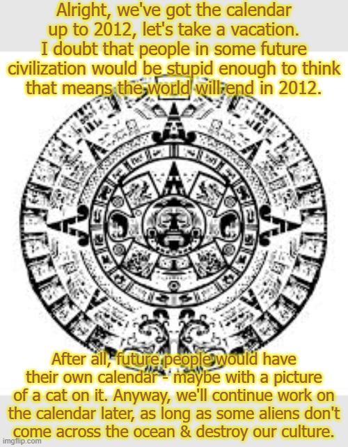 What are the odds of that happening? | Alright, we've got the calendar up to 2012, let's take a vacation. I doubt that people in some future civilization would be stupid enough to think
that means the world will end in 2012. After all, future people would have their own calendar - maybe with a picture of a cat on it. Anyway, we'll continue work on
the calendar later, as long as some aliens don't
come across the ocean & destroy our culture. | image tagged in mayan calendar,history,native americans,time | made w/ Imgflip meme maker
