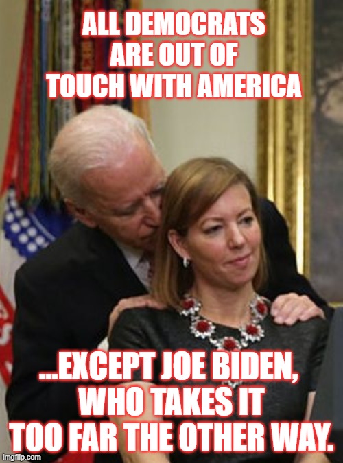 Touchy | ALL DEMOCRATS ARE OUT OF TOUCH WITH AMERICA; ...EXCEPT JOE BIDEN, 
WHO TAKES IT TOO FAR THE OTHER WAY. | image tagged in biden,democrats,out of touch | made w/ Imgflip meme maker