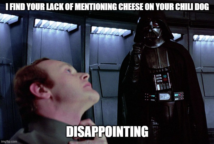 Darth Vader I find your lack of faith disturbing | I FIND YOUR LACK OF MENTIONING CHEESE ON YOUR CHILI DOG; DISAPPOINTING | image tagged in darth vader i find your lack of faith disturbing | made w/ Imgflip meme maker