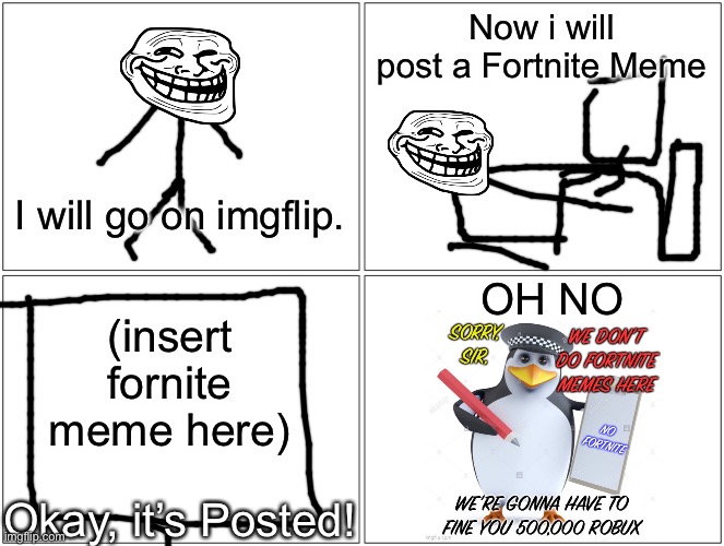 Trollege posts a Fortnite Meme | Now i will post a Fortnite Meme; I will go on imgflip. OH NO; (insert fornite meme here); Okay, it’s Posted! | image tagged in memes,blank comic panel 2x2,no fortnite penguin,fortnite,troll,imgflip | made w/ Imgflip meme maker