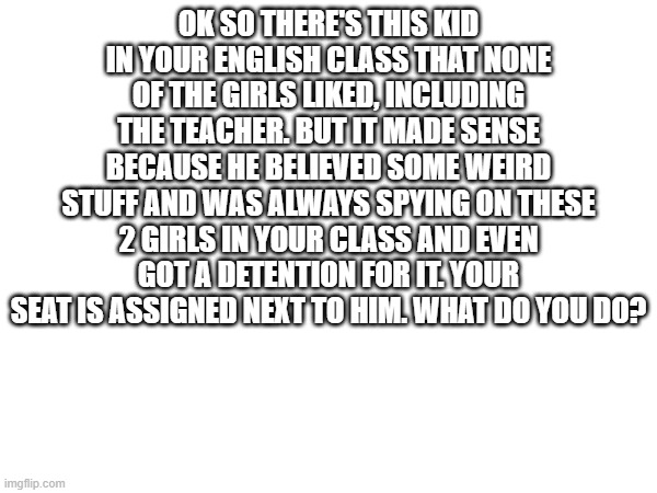 OK SO THERE'S THIS KID IN YOUR ENGLISH CLASS THAT NONE OF THE GIRLS LIKED, INCLUDING THE TEACHER. BUT IT MADE SENSE BECAUSE HE BELIEVED SOME WEIRD STUFF AND WAS ALWAYS SPYING ON THESE 2 GIRLS IN YOUR CLASS AND EVEN GOT A DETENTION FOR IT. YOUR SEAT IS ASSIGNED NEXT TO HIM. WHAT DO YOU DO? | made w/ Imgflip meme maker