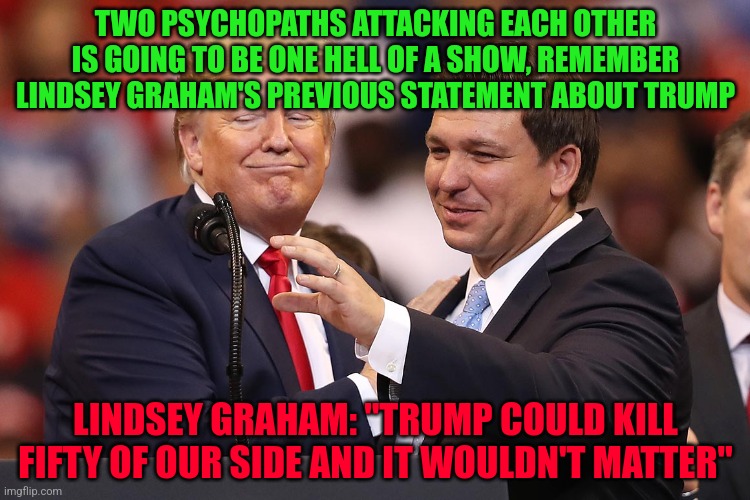 Trump and DeSantis, knives out | TWO PSYCHOPATHS ATTACKING EACH OTHER IS GOING TO BE ONE HELL OF A SHOW, REMEMBER LINDSEY GRAHAM'S PREVIOUS STATEMENT ABOUT TRUMP; LINDSEY GRAHAM: "TRUMP COULD KILL FIFTY OF OUR SIDE AND IT WOULDN'T MATTER" | image tagged in trump and desantis knives out | made w/ Imgflip meme maker